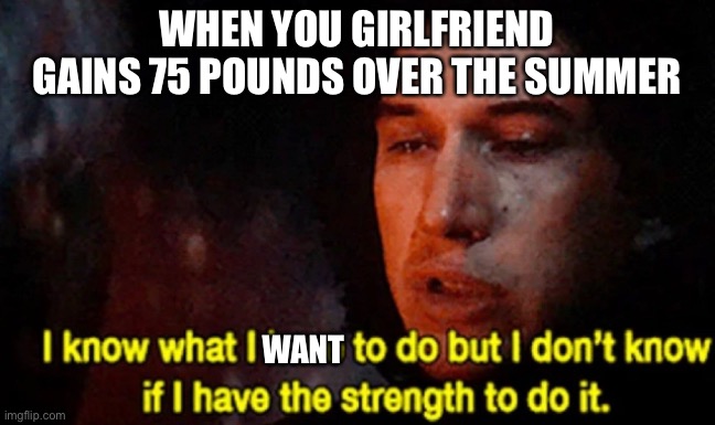 You know if you know | WHEN YOU GIRLFRIEND GAINS 75 POUNDS OVER THE SUMMER; WANT | image tagged in i know what i have to do but i don t know if i have the strength | made w/ Imgflip meme maker