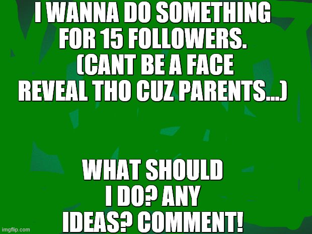 What sould i do for 15 followers? Cant be a face reveal tho... | I WANNA DO SOMETHING FOR 15 FOLLOWERS.
 (CANT BE A FACE REVEAL THO CUZ PARENTS...); WHAT SHOULD I DO? ANY IDEAS? COMMENT! | image tagged in green background,followers | made w/ Imgflip meme maker