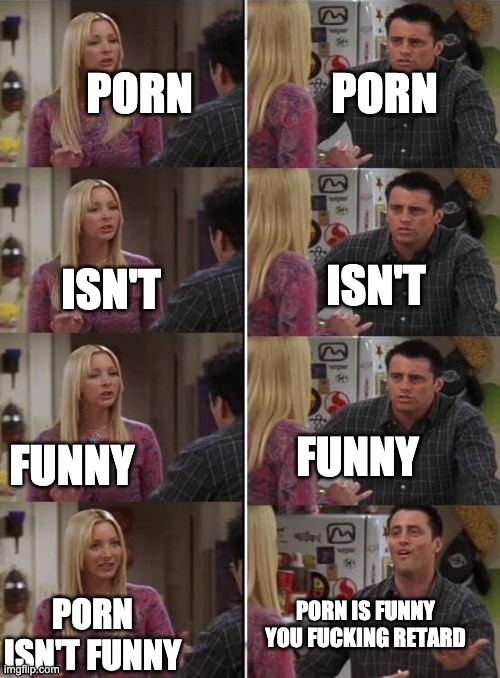 Me to Ship-Shap rn | PORN; PORN; ISN'T; ISN'T; FUNNY; FUNNY; PORN IS FUNNY YOU FUCKING RETARD; PORN ISN'T FUNNY | image tagged in phoebe teaching joey in friends | made w/ Imgflip meme maker