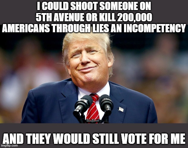 What is wrong with the trump cult? At this point there really is something wrong with people that support him. | I COULD SHOOT SOMEONE ON 5TH AVENUE OR KILL 200,000 AMERICANS THROUGH LIES AN INCOMPETENCY; AND THEY WOULD STILL VOTE FOR ME | image tagged in memes,cult,politics,donald trump is an idiot,maga,lock him up | made w/ Imgflip meme maker