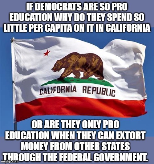 yep | IF DEMOCRATS ARE SO PRO EDUCATION WHY DO THEY SPEND SO LITTLE PER CAPITA ON IT IN CALIFORNIA; OR ARE THEY ONLY PRO EDUCATION WHEN THEY CAN EXTORT MONEY FROM OTHER STATES THROUGH THE FEDERAL GOVERNMENT. | image tagged in democrats,communism,joe biden,2020 elections | made w/ Imgflip meme maker