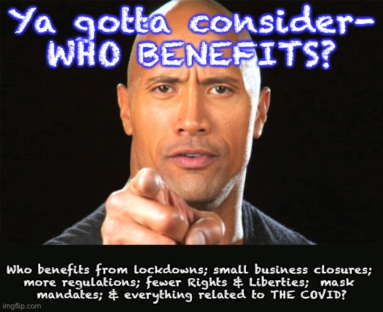 The Rock says | Ya gotta consider-
WHO BENEFITS? Who benefits from lockdowns; small business closures; 
more regulations; fewer Rights & Liberties;  mask 
mandates; & everything related to THE COVID? | image tagged in the rock says | made w/ Imgflip meme maker