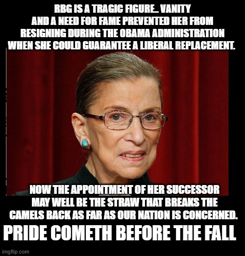 the truth will set you free | RBG IS A TRAGIC FIGURE.. VANITY AND A NEED FOR FAME PREVENTED HER FROM RESIGNING DURING THE OBAMA ADMINISTRATION WHEN SHE COULD GUARANTEE A LIBERAL REPLACEMENT. NOW THE APPOINTMENT OF HER SUCCESSOR MAY WELL BE THE STRAW THAT BREAKS THE CAMELS BACK AS FAR AS OUR NATION IS CONCERNED. PRIDE COMETH BEFORE THE FALL | image tagged in rbg,democrats,communism,2020 elections,joe biden | made w/ Imgflip meme maker