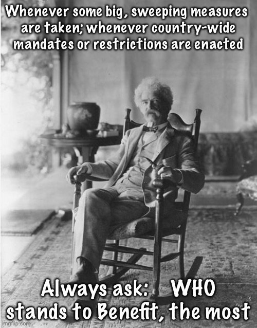 Mark Twain rocking chair | Whenever some big, sweeping measures 
are taken; whenever country-wide mandates or restrictions are enacted; Always ask:    WHO stands to Benefit, the most | image tagged in mark twain rocking chair | made w/ Imgflip meme maker