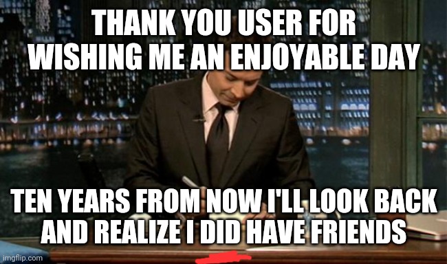 Thank you Notes Jimmy Fallon | THANK YOU USER FOR WISHING ME AN ENJOYABLE DAY TEN YEARS FROM NOW I'LL LOOK BACK
AND REALIZE I DID HAVE FRIENDS | image tagged in thank you notes jimmy fallon | made w/ Imgflip meme maker