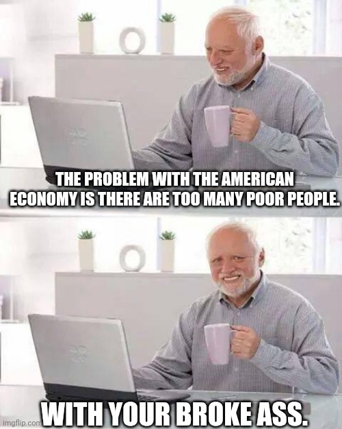 REAL TALK!!!!!!!!!!! | THE PROBLEM WITH THE AMERICAN ECONOMY IS THERE ARE TOO MANY POOR PEOPLE. WITH YOUR BROKE ASS. | image tagged in memes,hide the pain harold | made w/ Imgflip meme maker