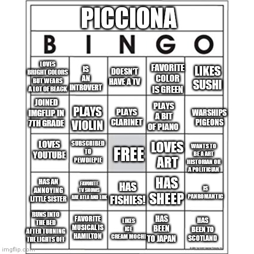 Picciona bingo | PICCIONA; LIKES SUSHI; IS AN INTROVERT; LOVES BRIGHT COLORS BUT WEARS A LOT OF BLACK; FAVORITE COLOR IS GREEN; DOESN'T HAVE A TV; WARSHIPS PIGEONS; JOINED IMGFLIP IN 7TH GRADE; PLAYS CLARINET; PLAYS A BIT OF PIANO; PLAYS VIOLIN; LOVES YOUTUBE; SUBSCRIBED TO PEWDIEPIE; LOVES ART; FREE; WANTS TO BE A ART HISTORIAN OR A POLITICIAN; HAS AN ANNOYING LITTLE SISTER; FAVORITE TV SHOWS ARE ATLA AND LOK; HAS SHEEP; IS PANROMANTIC; HAS FISHIES! FAVORITE MUSICAL IS HAMILTON; LIKES ICE CREAM MOCHI; RUNS INTO THE BED AFTER TURNING THE LIGHTS OFF; HAS BEEN TO SCOTLAND; HAS BEEN TO JAPAN | image tagged in blank bingo card | made w/ Imgflip meme maker