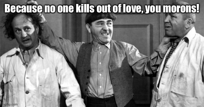 Three Stooges | Because no one kills out of love, you morons! | image tagged in three stooges | made w/ Imgflip meme maker