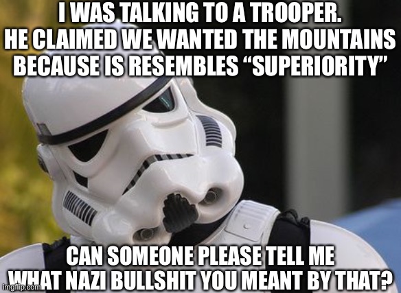 Confused stormtrooper | I WAS TALKING TO A TROOPER. HE CLAIMED WE WANTED THE MOUNTAINS BECAUSE IS RESEMBLES “SUPERIORITY”; CAN SOMEONE PLEASE TELL ME WHAT NAZI BULLSHIT YOU MEANT BY THAT? | image tagged in confused stormtrooper | made w/ Imgflip meme maker