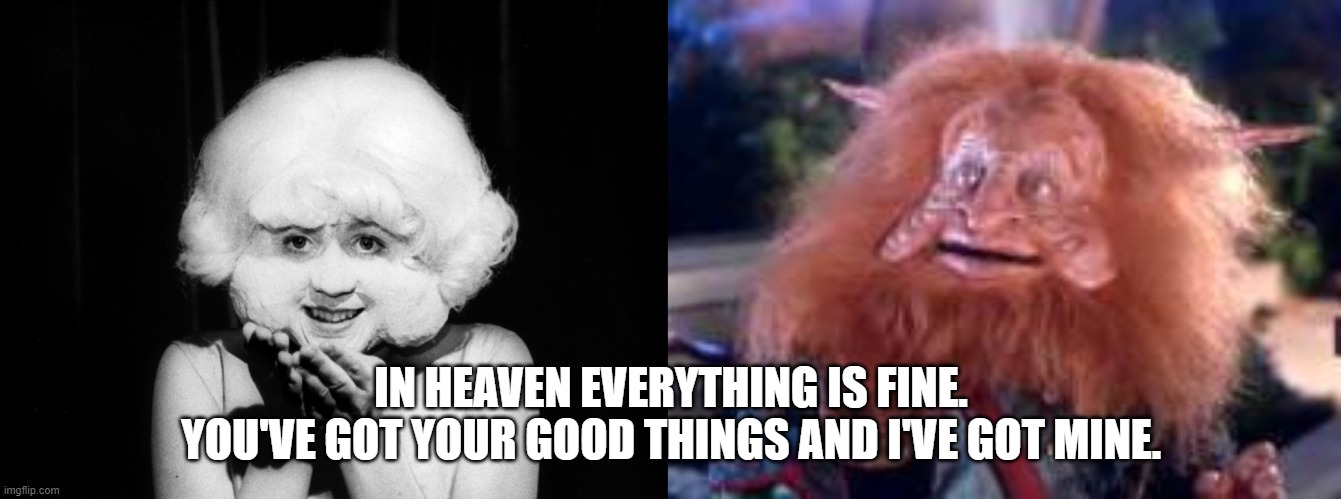 In Heaven | IN HEAVEN EVERYTHING IS FINE.
YOU'VE GOT YOUR GOOD THINGS AND I'VE GOT MINE. | image tagged in classic movies | made w/ Imgflip meme maker