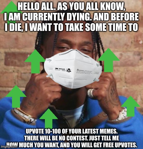 Travis Scott | HELLO ALL. AS YOU ALL KNOW, I AM CURRENTLY DYING. AND BEFORE I DIE, I WANT TO TAKE SOME TIME TO; UPVOTE 10-100 OF YOUR LATEST MEMES. THERE WILL BE NO CONTEST. JUST TELL ME HOW MUCH YOU WANT, AND YOU WILL GET FREE UPVOTES. | image tagged in travis scott | made w/ Imgflip meme maker