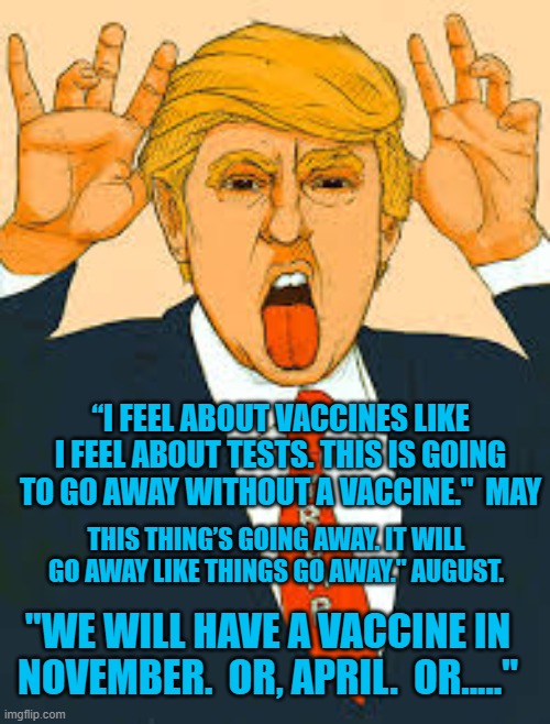 Ponderous Professings of President Pandemic. | “I FEEL ABOUT VACCINES LIKE I FEEL ABOUT TESTS. THIS IS GOING TO GO AWAY WITHOUT A VACCINE."  MAY; THIS THING’S GOING AWAY. IT WILL GO AWAY LIKE THINGS GO AWAY." AUGUST. "WE WILL HAVE A VACCINE IN NOVEMBER.  OR, APRIL.  OR....." | image tagged in politics | made w/ Imgflip meme maker
