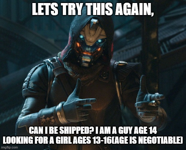 anything else you need to know? | LETS TRY THIS AGAIN, CAN I BE SHIPPED? I AM A GUY AGE 14 LOOKING FOR A GIRL AGES 13-16(AGE IS NEGOTIABLE) | image tagged in cayde,cool | made w/ Imgflip meme maker