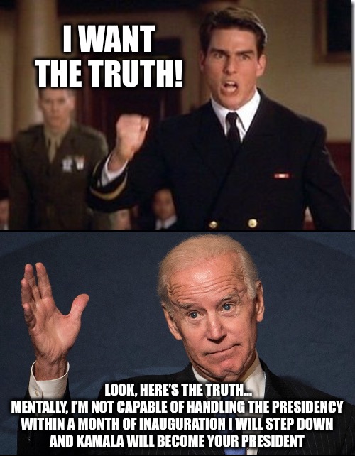 Does anybody disagree? | I WANT THE TRUTH! LOOK, HERE’S THE TRUTH...
MENTALLY, I’M NOT CAPABLE OF HANDLING THE PRESIDENCY 
WITHIN A MONTH OF INAUGURATION I WILL STEP DOWN 
AND KAMALA WILL BECOME YOUR PRESIDENT | image tagged in few good men biden | made w/ Imgflip meme maker