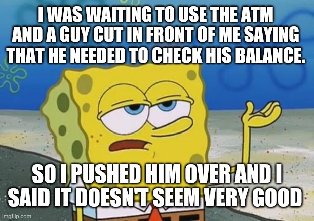 Ill Have You Know Spongebob 2 | I WAS WAITING TO USE THE ATM AND A GUY CUT IN FRONT OF ME SAYING THAT HE NEEDED TO CHECK HIS BALANCE. SO I PUSHED HIM OVER AND I SAID IT DOESN'T SEEM VERY GOOD | image tagged in ill have you know spongebob 2 | made w/ Imgflip meme maker