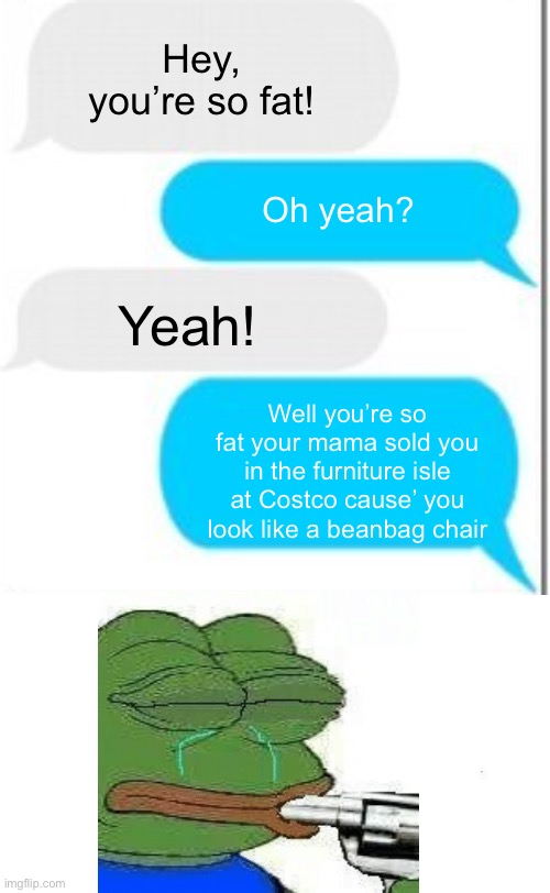 Roassssteddddd |  Hey, you’re so fat! Yeah! Oh yeah? Well you’re so fat your mama sold you in the furniture isle at Costco cause’ you look like a beanbag chair | image tagged in roasted,pepe the frog,awkward moment,suicide,dankmemes | made w/ Imgflip meme maker