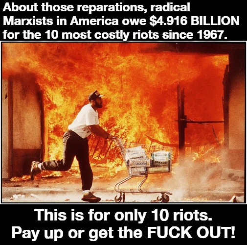 About those reparations... | About those reparations, radical Marxists in America owe $4.916 BILLION for the 10 most costly riots since 1967. This is for only 10 riots. Pay up or get the FUCK OUT! | image tagged in reparations,riots,marxists,marxism,race card,crush the commies | made w/ Imgflip meme maker