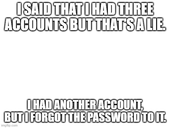 Blank White Template | I SAID THAT I HAD THREE ACCOUNTS BUT THAT'S A LIE. I HAD ANOTHER ACCOUNT, BUT I FORGOT THE PASSWORD TO IT. | image tagged in blank white template | made w/ Imgflip meme maker