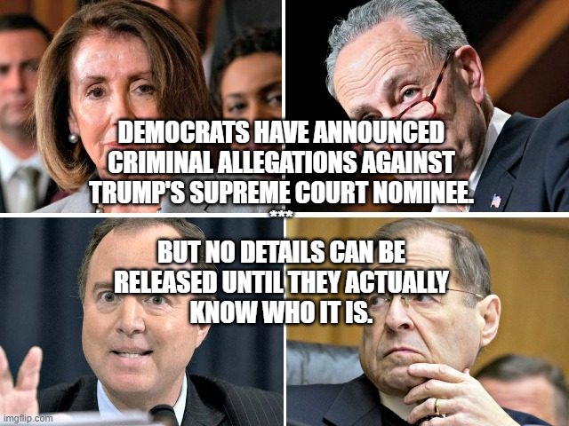 SCOTUS - DEMS LIE | DEMOCRATS HAVE ANNOUNCED
CRIMINAL ALLEGATIONS AGAINST
TRUMP'S SUPREME COURT NOMINEE.
***
BUT NO DETAILS CAN BE
RELEASED UNTIL THEY ACTUALLY
KNOW WHO IT IS. | image tagged in scotus,pelosi,schumer,trump,democrats,lies | made w/ Imgflip meme maker