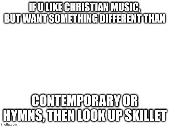 Blank White Template | IF U LIKE CHRISTIAN MUSIC, BUT WANT SOMETHING DIFFERENT THAN; CONTEMPORARY OR HYMNS, THEN LOOK UP SKILLET | image tagged in blank white template | made w/ Imgflip meme maker