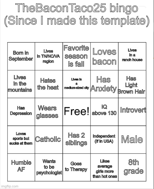 Yeet | TheBaconTaco25 bingo (Since I made this template); Favorite season is fall; Lives in TN/NC/VA region; Lives in a ranch house; Born in September; Loves bacon; Lives in a medium-sized city; Lives in the mountains; Has Light Brown Hair; Has Anxiety; Hates the heat; Introvert; IQ above 130; Has Depression; Wears glasses; Loves sports but sucks at them; Catholic; Male; Independent (If in USA); Has 2 siblings; Wants to be psychologist; 8th grade; Humble AF; Goes to Therapy; Likes average girls more than hot ones | image tagged in blank bingo | made w/ Imgflip meme maker