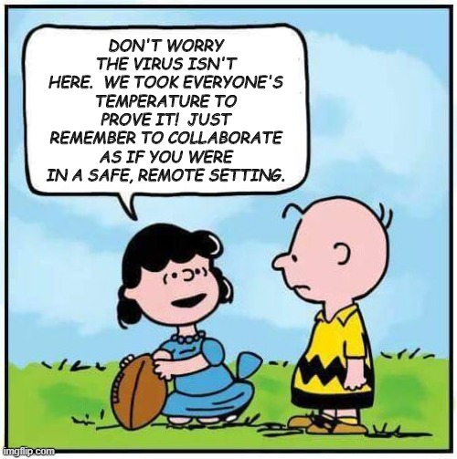 Return to the office Charlie Brown | DON'T WORRY THE VIRUS ISN'T HERE.  WE TOOK EVERYONE'S TEMPERATURE TO PROVE IT!  JUST REMEMBER TO COLLABORATE AS IF YOU WERE IN A SAFE, REMOTE SETTING. | image tagged in charlie brown football,coronavirus | made w/ Imgflip meme maker