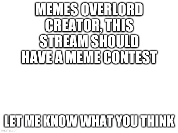 Meme contest | MEMES OVERLORD CREATOR, THIS STREAM SHOULD HAVE A MEME CONTEST; LET ME KNOW WHAT YOU THINK | image tagged in blank white template,memes | made w/ Imgflip meme maker