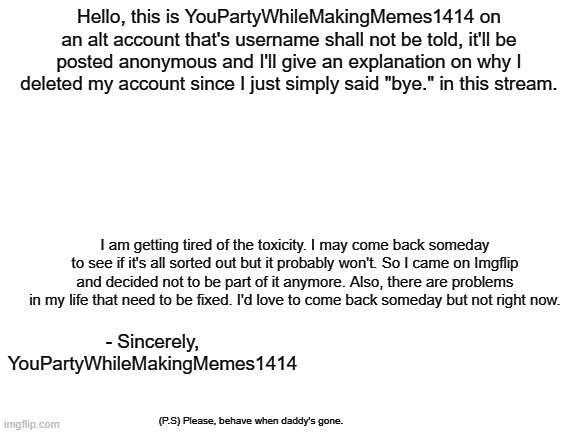 Last chance to say bye bye. | Hello, this is YouPartyWhileMakingMemes1414 on an alt account that's username shall not be told, it'll be posted anonymous and I'll give an explanation on why I deleted my account since I just simply said "bye." in this stream. I am getting tired of the toxicity. I may come back someday to see if it's all sorted out but it probably won't. So I came on Imgflip and decided not to be part of it anymore. Also, there are problems in my life that need to be fixed. I'd love to come back someday but not right now. - Sincerely, YouPartyWhileMakingMemes1414; (P.S) Please, behave when daddy's gone. | image tagged in blank white template | made w/ Imgflip meme maker