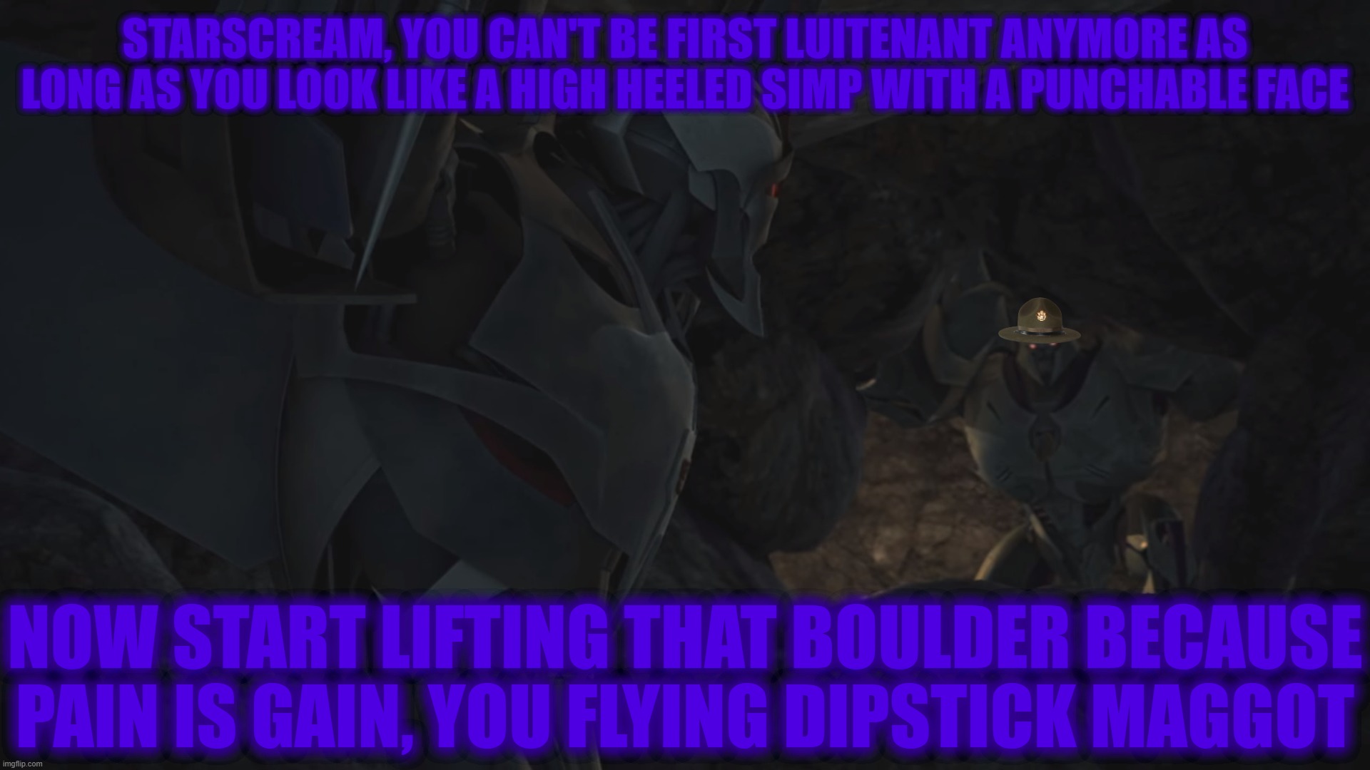 Drill Instructor Megatron | STARSCREAM, YOU CAN'T BE FIRST LUITENANT ANYMORE AS LONG AS YOU LOOK LIKE A HIGH HEELED SIMP WITH A PUNCHABLE FACE; NOW START LIFTING THAT BOULDER BECAUSE
PAIN IS GAIN, YOU FLYING DIPSTICK MAGGOT | image tagged in memes,transformers megatron and starscream | made w/ Imgflip meme maker