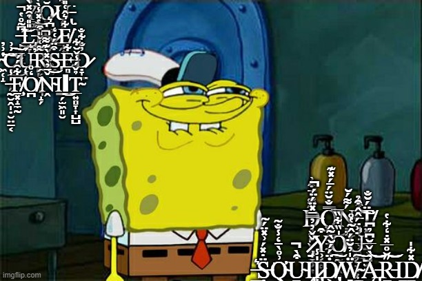 Don't You Squidward Meme | Y̴̡̲͚̩̾̂̈́̃̇̀̚̚Ŏ̷͉̦̲͑͛͒̽Ų̶̢͕͙̮̗̲̭͋̌͊̾̈́̇͌̀͘ ̶̙͕̱͓̱͆̃̊̔̕̚͜͝L̵̡̘̞̎̎̉̑̽̀̒Ĩ̵̺̜̤͇̻͈̩̱̔̽̾̀̔̈́͝K̷̞̗̬̞͚̲̖͆͛E̸̻͍̭̬̞͋͛̂͑̎̀͘ ̴͖̜̝̔͗̓͠͝C̷̹̼̜̦̗͗͗͜͠Ų̵̖́̕R̴̢̯̜̦̤͓͉̝̗͌͑̌̎͒Ṣ̶̡̗̯̼͒̈́͑̒E̶̻͋Ḍ̷̞͇̓̐͋̐ ̶̰̮̭̩̣̮̤̠͔̍̾F̸̧̱͓̝̼̰͋̑́́O̸̪̒̊Ṋ̴̌̄̓̀̽̀͊͌̚͝Ι͇̗̫͖͈̮͜ΙT̴̲͍̻̞͎̺̺̉̌́̾̌̆͋͘; Ḑ̵͍̙̬̝͔͉̬̖̃͌̉̄͒͗Ơ̵͖̞̫̦̼̿̐̆̈́̄́̽͊͜Ń̴̦͌́̆'̵̧͉͔̣̲͕̖̳͑͒̓̕͠͠T̸͓̱̣͚̳̹̺̫̘̈́̆̐ ̷̡̟̞͕̣̌̌̓̓̿̄̽̈́̈́̚Y̵̧̹͔̻͙̻̻͇̰͒O̸͚̰̟̭̯̞̍̏͋̏̅̕U̵̧͓͔̣̰͓͇̫͙̇͗̈́̂̂͒̉ ̶̲̬̪̗̳͛Ṣ̵̨̼̫̈̇̽́͗̽̈́̃͘Q̴̛̤͗̊̀̄̒̾̐͂U̴̠̤̦̳̭̩͈͒̀̚Ι̢̨I̷̢͎̝̩̍̾Ḋ̸̢̢̢͕̻̲̖̫̈́́̆̀̃̂͜͠Ẅ̴̻̜̼̘̪̞̺̍̓̆̈́̂̃̔̊͠Ą̵̢̫̦̜̦̦̱͚̓̀̌̅̆͆̉͆͝͝R̵̳͔̞̋̆̊̅̽̇̒͋̔͝Ι̳͎D̸̠̼͈̽͋̍ | image tagged in memes,don't you squidward | made w/ Imgflip meme maker