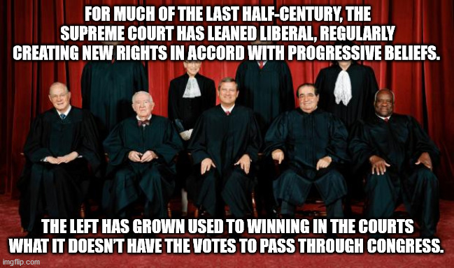 Liberal Supreme Courts step in when linerals can't get laws passed. | FOR MUCH OF THE LAST HALF-CENTURY, THE SUPREME COURT HAS LEANED LIBERAL, REGULARLY CREATING NEW RIGHTS IN ACCORD WITH PROGRESSIVE BELIEFS. THE LEFT HAS GROWN USED TO WINNING IN THE COURTS WHAT IT DOESN’T HAVE THE VOTES TO PASS THROUGH CONGRESS. | image tagged in supreme court,liberal | made w/ Imgflip meme maker