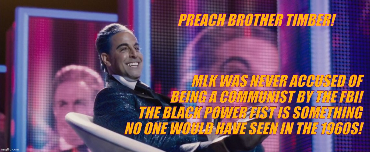 Hunger Games - Caesar Flickerman (Stanley Tucci) | PREACH BROTHER TIMBER! MLK WAS NEVER ACCUSED OF BEING A COMMUNIST BY THE FBI! THE BLACK POWER FIST IS SOMETHING NO ONE WOULD HAVE SEEN IN TH | image tagged in hunger games - caesar flickerman stanley tucci | made w/ Imgflip meme maker