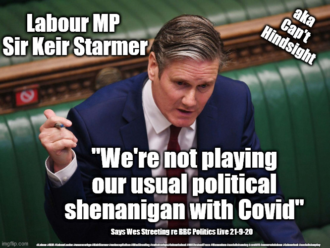 Labour - Political Shenanigan's | aka
Cap't 
Hindsight; Labour MP 
Sir Keir Starmer; "We're not playing our usual political shenanigan with Covid"; Says Wes Streeting re BBC Politics Live 21-9-20; #Labour #BLM #LabourLeader #wearecorbyn #KeirStarmer #wokecapitalism #WesStreeting #cultofcorbyn #labourisdead #NHSTestandTrace #Momentum #socialistsunday #covid19 #nevervotelabour #Labourleak #socialistanyday | image tagged in keir starmer,labourisdead,nhs test and trace,corona virus covid19,wes streeting,captain hindsight | made w/ Imgflip meme maker