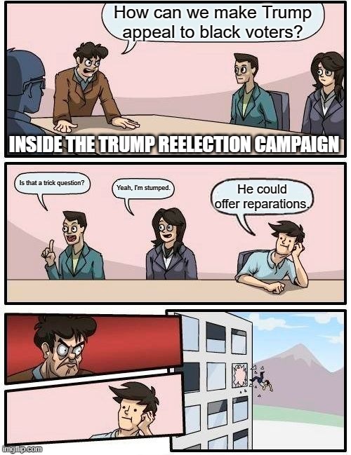 Boardroom Meeting Suggestion Meme | How can we make Trump appeal to black voters? INSIDE THE TRUMP REELECTION CAMPAIGN; Is that a trick question? Yeah, I'm stumped. He could offer reparations. | image tagged in memes,boardroom meeting suggestion | made w/ Imgflip meme maker
