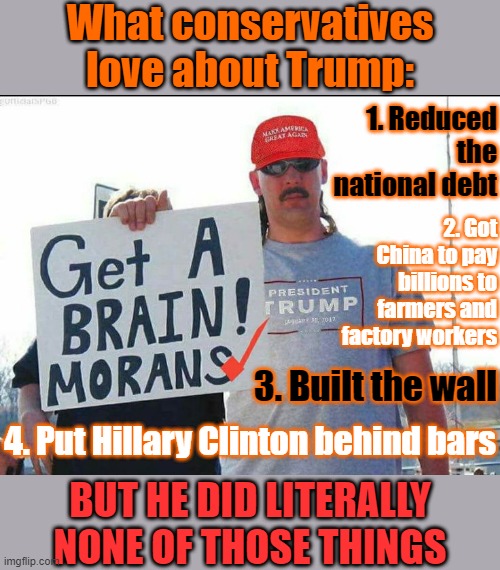 Get A BRAIN! MORANS. MAGA | What conservatives love about Trump:; 1. Reduced the national debt; 2. Got China to pay billions to farmers and factory workers; 3. Built the wall; 4. Put Hillary Clinton behind bars; BUT HE DID LITERALLY NONE OF THOSE THINGS | image tagged in trump supporter,trump supporters,maga,conservative hypocrisy,trump is a moron,trump is an asshole | made w/ Imgflip meme maker