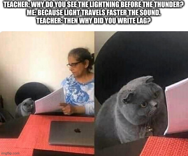 it's a lag | TEACHER: WHY DO YOU SEE THE LIGHTNING BEFORE THE THUNDER?
ME: BECAUSE LIGHT TRAVELS FASTER THE SOUND.
TEACHER: THEN WHY DID YOU WRITE LAG? | image tagged in cat teacher | made w/ Imgflip meme maker