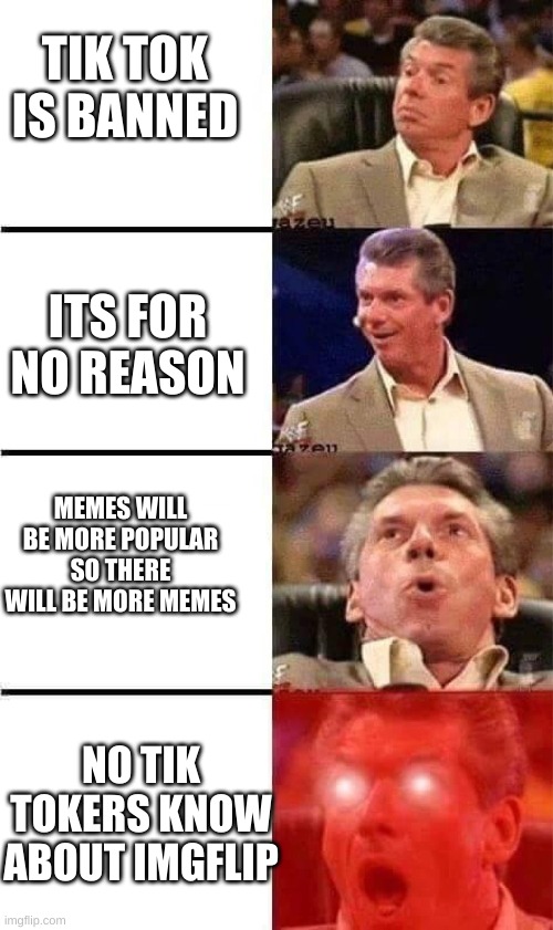 haha tik tok go banned yesssssssss | TIK TOK IS BANNED; ITS FOR NO REASON; MEMES WILL BE MORE POPULAR SO THERE WILL BE MORE MEMES; NO TIK TOKERS KNOW ABOUT IMGFLIP | image tagged in vince mcmahon reaction w/glowing eyes | made w/ Imgflip meme maker