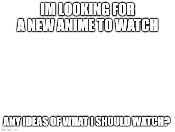 Blank White Template | IM LOOKING FOR A NEW ANIME TO WATCH; ANY IDEAS OF WHAT I SHOULD WATCH? | image tagged in blank white template | made w/ Imgflip meme maker
