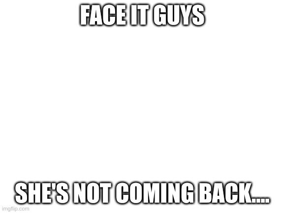 You know who I'm talking about | FACE IT GUYS; SHE'S NOT COMING BACK.... | image tagged in blank white template | made w/ Imgflip meme maker