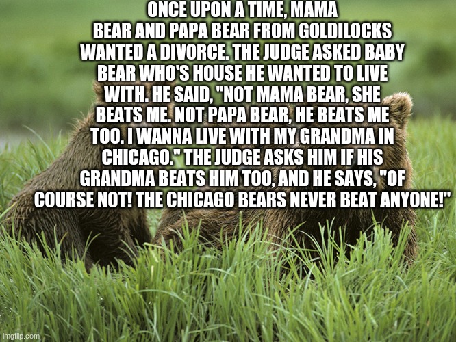 The Chicago bears never beat anyone |  ONCE UPON A TIME, MAMA BEAR AND PAPA BEAR FROM GOLDILOCKS WANTED A DIVORCE. THE JUDGE ASKED BABY BEAR WHO'S HOUSE HE WANTED TO LIVE WITH. HE SAID, "NOT MAMA BEAR, SHE BEATS ME. NOT PAPA BEAR, HE BEATS ME TOO. I WANNA LIVE WITH MY GRANDMA IN CHICAGO." THE JUDGE ASKS HIM IF HIS GRANDMA BEATS HIM TOO, AND HE SAYS, "OF COURSE NOT! THE CHICAGO BEARS NEVER BEAT ANYONE!" | image tagged in chicago bears,three little bears,goldilocks,funny,sports,memes | made w/ Imgflip meme maker