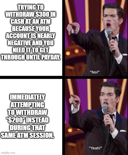 MulaneyATM | TRYING TO WITHDRAW $300 IN CASH AT AN ATM BECAUSE YOUR ACCOUNT IS NEARLY NEGATIVE AND YOU NEED IT TO GET THROUGH UNTIL PAYDAY. IMMEDIATELY ATTEMPTING TO WITHDRAW *$200* INSTEAD DURING THAT SAME ATM SESSION. | image tagged in john mulaney no/yeah | made w/ Imgflip meme maker