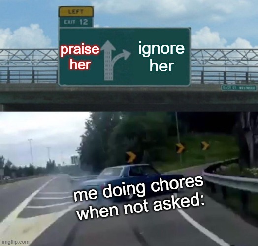 AHAH :[ | praise her; ignore her; me doing chores when not asked: | image tagged in memes,left exit 12 off ramp | made w/ Imgflip meme maker