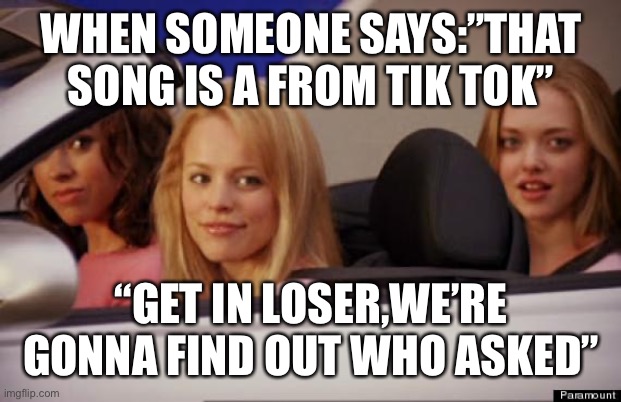 Get In Loser | WHEN SOMEONE SAYS:”THAT SONG IS A FROM TIK TOK”; “GET IN LOSER,WE’RE GONNA FIND OUT WHO ASKED” | image tagged in get in loser | made w/ Imgflip meme maker