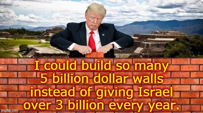 I could build so many... | I could build so many
5 billion dollar walls
instead of giving Israel
over 3 billion every year. | image tagged in trump wall,israel,billions,aid,funding,corruption | made w/ Imgflip meme maker