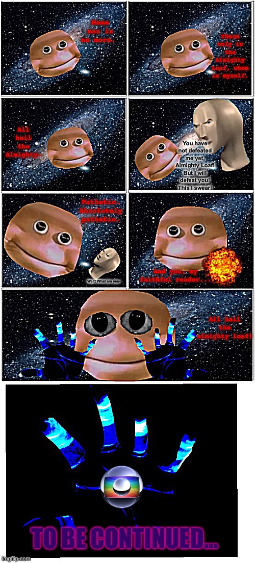 SMC VI (Almighty Loaf Arc: Part I) | There only is the Almighty Loaf, whom is myself. Meme man is no more. All hail the Almighty-; You have not defeated me yet, Almighty Loaf! But I will defeat you! This I swear! Pathetic. Absolutely pathetic. And you, my faithful reader... Wait! What are you-; All hail the almighty loaf! TO BE CONTINUED... | image tagged in surreal,meme man,comics/cartoons | made w/ Imgflip meme maker