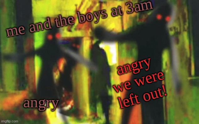 Me and the boys at 2am looking for X | me and the boys at 3am angry angry we were left out! | image tagged in me and the boys at 2am looking for x | made w/ Imgflip meme maker