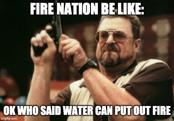 its true | FIRE NATION BE LIKE:; OK WHO SAID WATER CAN PUT OUT FIRE | image tagged in memes,am i the only one around here,avatar the last airbender | made w/ Imgflip meme maker