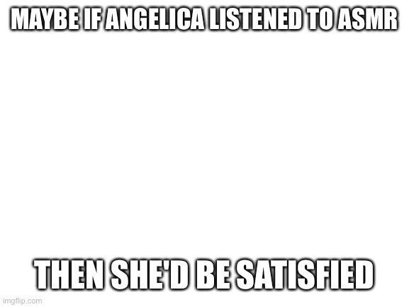 Blank White Template | MAYBE IF ANGELICA LISTENED TO ASMR; THEN SHE'D BE SATISFIED | image tagged in blank white template | made w/ Imgflip meme maker