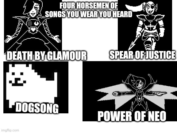 Four horsemen | FOUR HORSEMEN OF SONGS YOU WEAR YOU HEARD; DEATH BY GLAMOUR; SPEAR OF JUSTICE; DOGSONG; POWER OF NEO | image tagged in blank white template | made w/ Imgflip meme maker