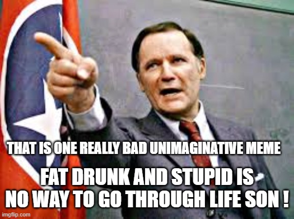 Dean Wormer | THAT IS ONE REALLY BAD UNIMAGINATIVE MEME FAT DRUNK AND STUPID IS NO WAY TO GO THROUGH LIFE SON ! | image tagged in dean wormer | made w/ Imgflip meme maker